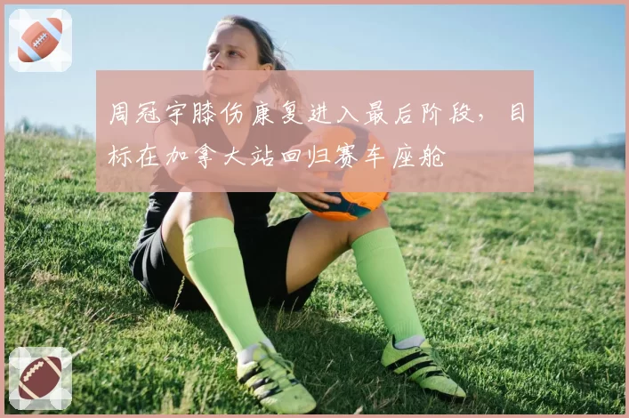 周冠宇膝伤康复进入最后阶段，目标在加拿大站回归赛车座舱