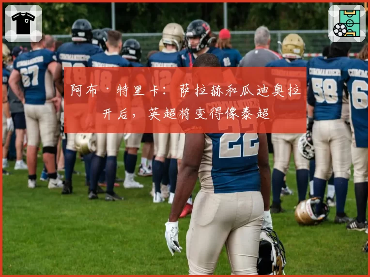 阿布·特里卡:萨拉赫和瓜迪奥拉离开后,英超将变得像泰超