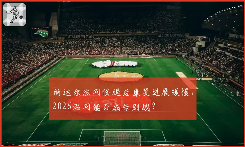 纳达尔法网伤退后康复进展缓慢,2026温网能否成告别战?