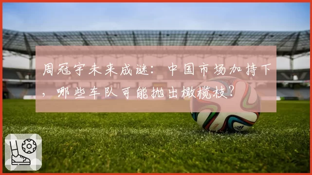周冠宇未来成谜：中国市场加持下，哪些车队可能抛出橄榄枝？