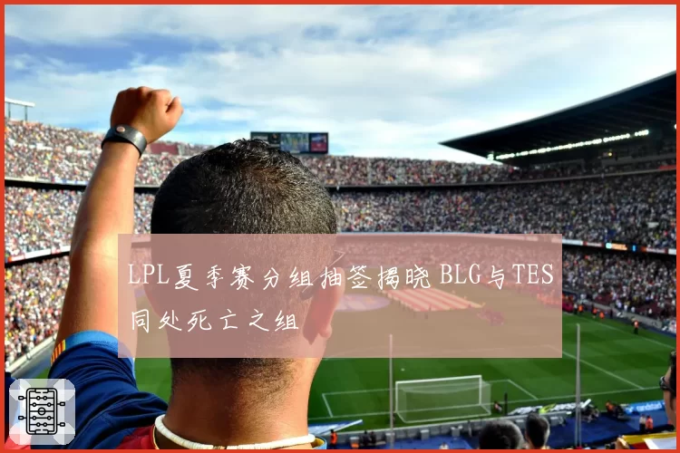 LPL夏季赛分组抽签揭晓 BLG与TES同处死亡之组