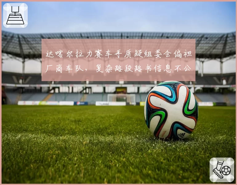 达喀尔拉力赛车手质疑组委会偏袒厂商车队，复杂路段路书信息不公？