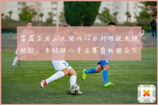 雷霆亚历山大场均32分却难敌老辣经验，年轻核心季后赛首轮能否突破？