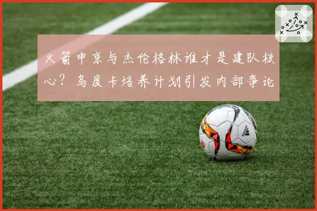 火箭申京与杰伦格林谁才是建队核心？乌度卡培养计划引发内部争论