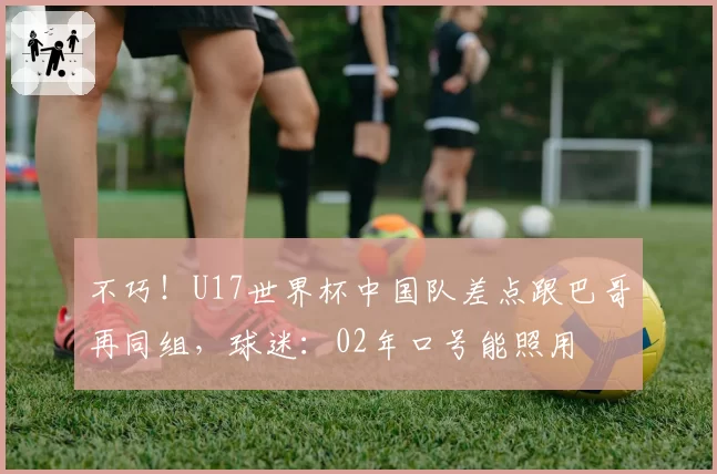 不巧！U17世界杯中国队差点跟巴哥再同组，球迷：02年口号能照用