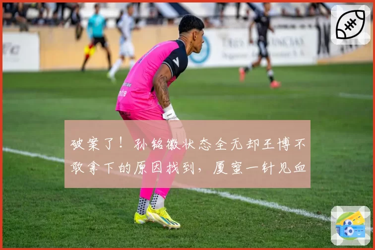 破案了！孙铭徽状态全无却王博不敢拿下的原因找到，厦蜜一针见血
