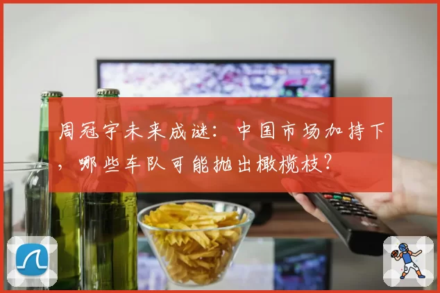 周冠宇未来成谜：中国市场加持下，哪些车队可能抛出橄榄枝？
