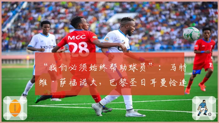 “我们必须始终帮助球员”：马特维·萨福诺夫，巴黎圣日耳曼恰逢其时的不顺