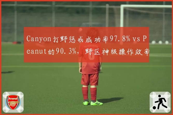 Canyon打野惩戒成功率97.8% vs Peanut的90.3%,野区神级操作效率对比