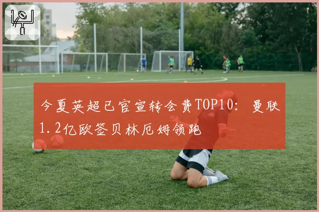 今夏英超已官宣转会费TOP10：曼联1.2亿欧签贝林厄姆领跑