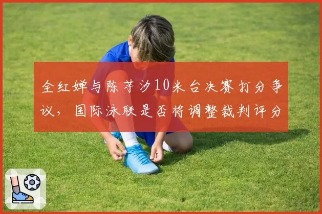 全红婵与陈芋汐10米台决赛打分争议,国际泳联是否将调整裁判评分标准?