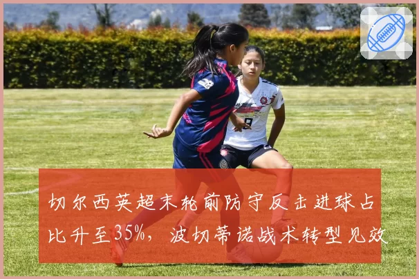 切尔西英超末轮前防守反击进球占比升至35%,波切蒂诺战术转型见效