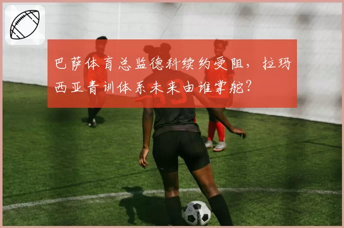 巴萨体育总监德科续约受阻,拉玛西亚青训体系未来由谁掌舵?